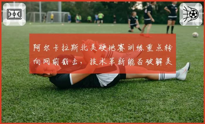 阿尔卡拉斯北美硬地赛训练重点转向网前截击,技术革新能否破解美网卫冕魔咒?
