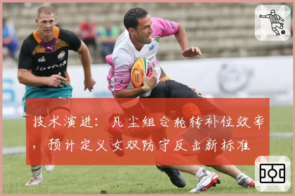 技术演进：凡尘组合轮转补位效率，预计定义女双防守反击新标准