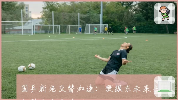 国乒新老交替加速:樊振东未来去向引发多方猜测