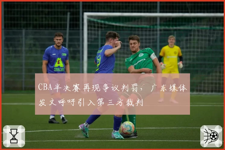 CBA半决赛再现争议判罚,广东媒体发文呼吁引入第三方裁判
