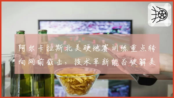阿尔卡拉斯北美硬地赛训练重点转向网前截击,技术革新能否破解美网卫冕魔咒?