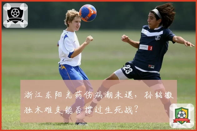 浙江东阳光药伤病潮未退，孙铭徽独木难支能否撑过生死战？
