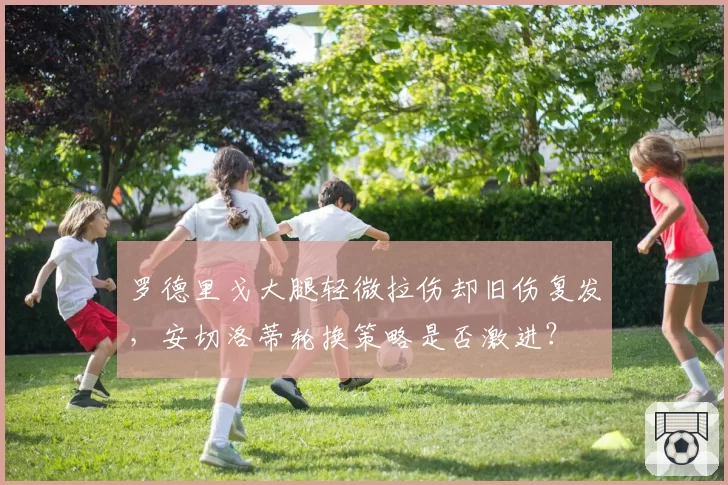 罗德里戈大腿轻微拉伤却旧伤复发,安切洛蒂轮换策略是否激进?