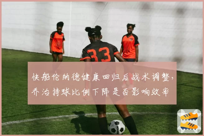 快船伦纳德健康回归后战术调整,乔治持球比例下降是否影响效率