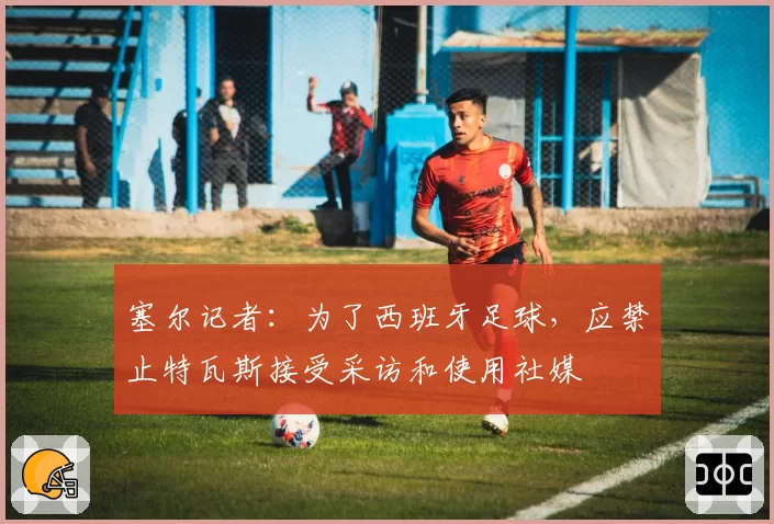 塞尔记者：为了西班牙足球，应禁止特瓦斯接受采访和使用社媒