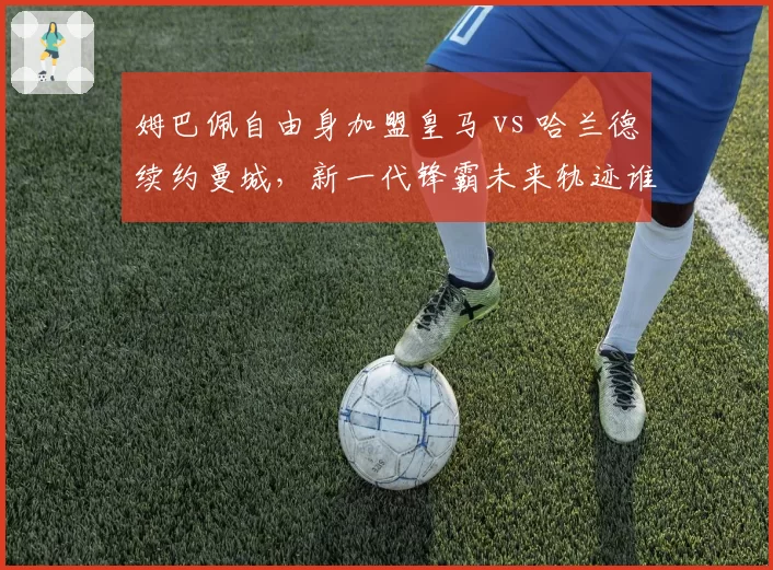 姆巴佩自由身加盟皇马 vs 哈兰德续约曼城，新一代锋霸未来轨迹谁更优