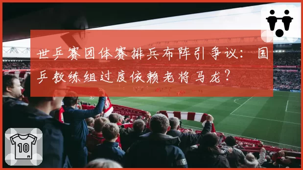 世乒赛团体赛排兵布阵引争议：国乒教练组过度依赖老将马龙？