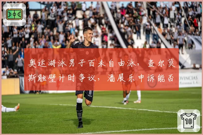 奥运游泳男子百米自由泳,查尔莫斯触壁计时争议,潘展乐申诉能否改写奖牌?