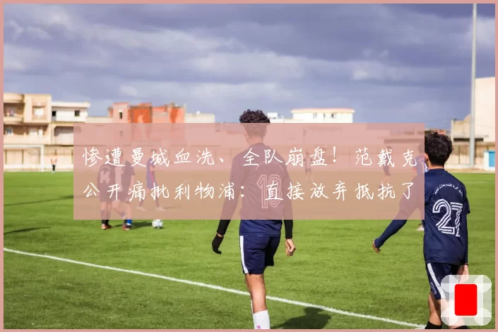 惨遭曼城血洗、全队崩盘！范戴克公开痛批利物浦：直接放弃抵抗了