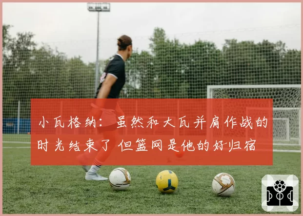 小瓦格纳:虽然和大瓦并肩作战的时光结束了 但篮网是他的好归宿