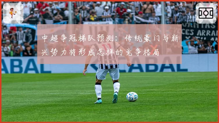 中超争冠梯队预测：传统豪门与新兴势力将形成怎样的竞争格局