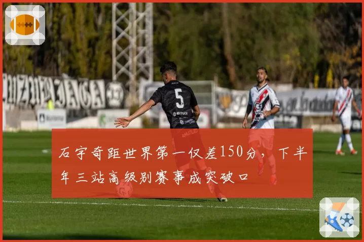 石宇奇距世界第一仅差150分，下半年三站高级别赛事成突破口