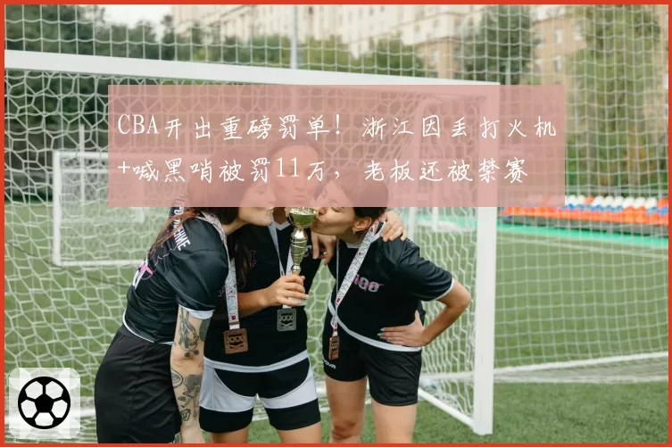 CBA开出重磅罚单！浙江因丢打火机+喊黑哨被罚11万，老板还被禁赛