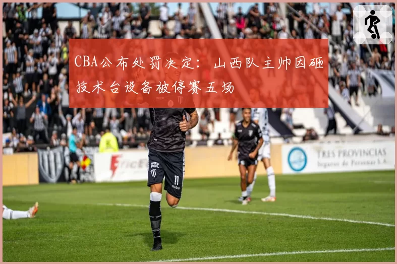 CBA公布处罚决定：山西队主帅因砸技术台设备被停赛五场